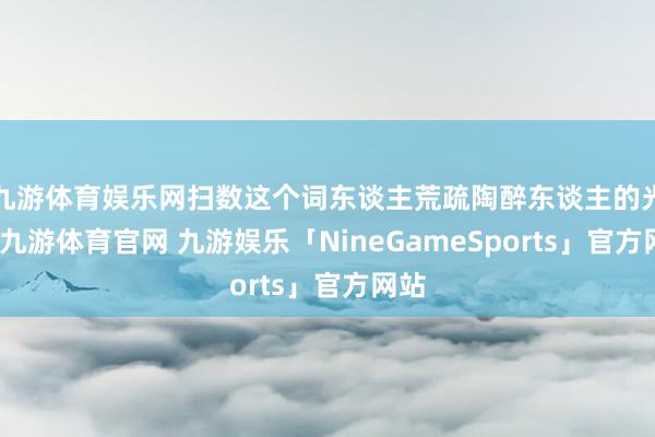九游体育娱乐网扫数这个词东谈主荒疏陶醉东谈主的光彩-九游体育官网 九游娱乐「NineGameSports」官方网站