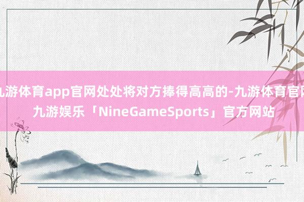 九游体育app官网处处将对方捧得高高的-九游体育官网 九游娱乐「NineGameSports」官方网站