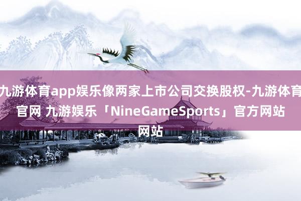 九游体育app娱乐像两家上市公司交换股权-九游体育官网 九游娱乐「NineGameSports」官方网站