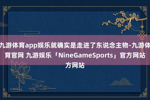 九游体育app娱乐就确实是走进了东说念主物-九游体育官网 九游娱乐「NineGameSports」官方网站