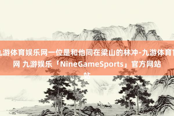 九游体育娱乐网一位是和他同在梁山的林冲-九游体育官网 九游娱乐「NineGameSports」官方网站