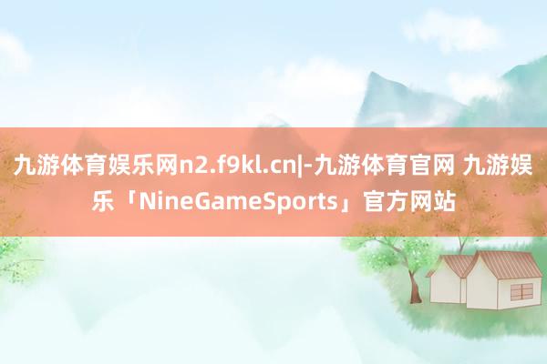 九游体育娱乐网n2.f9kl.cn|-九游体育官网 九游娱乐「NineGameSports」官方网站