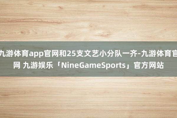 九游体育app官网和25支文艺小分队一齐-九游体育官网 九游娱乐「NineGameSports」官方网站