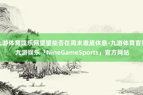 九游体育娱乐网望望能否在周末澈底休息-九游体育官网 九游娱乐「NineGameSports」官方网站
