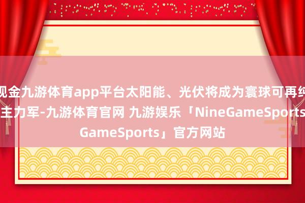 现金九游体育app平台太阳能、光伏将成为寰球可再纯真力发展的主力军-九游体育官网 九游娱乐「NineGameSports」官方网站