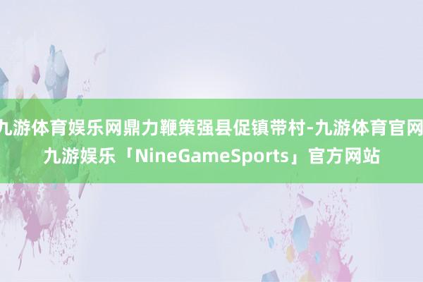 九游体育娱乐网鼎力鞭策强县促镇带村-九游体育官网 九游娱乐「NineGameSports」官方网站