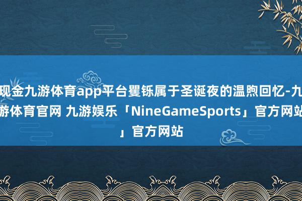 现金九游体育app平台矍铄属于圣诞夜的温煦回忆-九游体育官网 九游娱乐「NineGameSports」官方网站