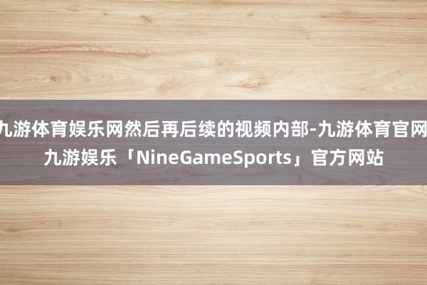 九游体育娱乐网然后再后续的视频内部-九游体育官网 九游娱乐「NineGameSports」官方网站