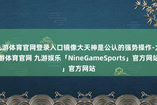 九游体育官网登录入口镜像大天神是公认的强势操作-九游体育官网 九游娱乐「NineGameSports」官方网站