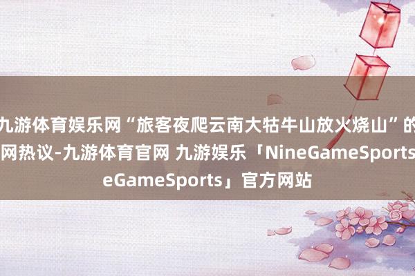 九游体育娱乐网“旅客夜爬云南大牯牛山放火烧山”的信息激发全网热议-九游体育官网 九游娱乐「NineGameSports」官方网站