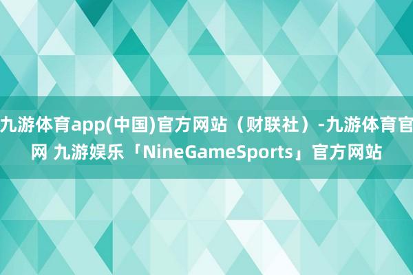 九游体育app(中国)官方网站（财联社）-九游体育官网 九游娱乐「NineGameSports」官方网站