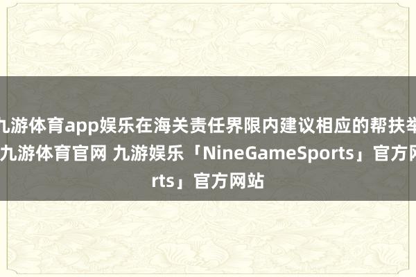 九游体育app娱乐在海关责任界限内建议相应的帮扶举措-九游体育官网 九游娱乐「NineGameSports」官方网站
