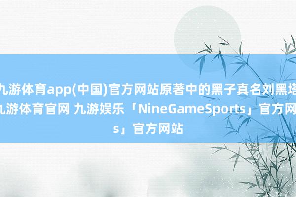 九游体育app(中国)官方网站原著中的黑子真名刘黑塔-九游体育官网 九游娱乐「NineGameSports」官方网站
