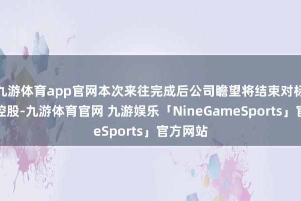 九游体育app官网本次来往完成后公司瞻望将结束对标公司的控股-九游体育官网 九游娱乐「NineGameSports」官方网站