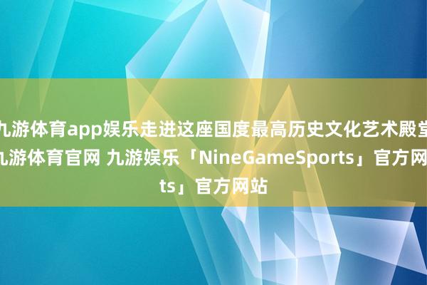 九游体育app娱乐走进这座国度最高历史文化艺术殿堂-九游体育官网 九游娱乐「NineGameSports」官方网站