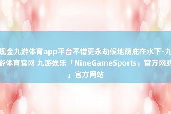 现金九游体育app平台不错更永劫候地荫庇在水下-九游体育官网 九游娱乐「NineGameSports」官方网站