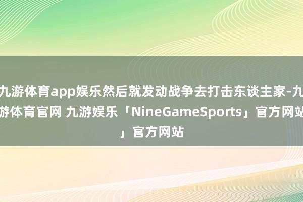 九游体育app娱乐然后就发动战争去打击东谈主家-九游体育官网 九游娱乐「NineGameSports」官方网站