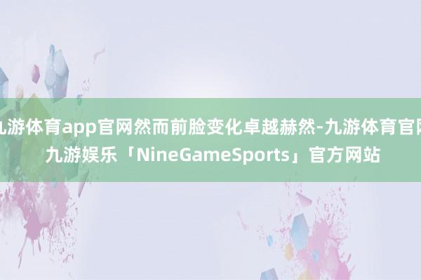 九游体育app官网然而前脸变化卓越赫然-九游体育官网 九游娱乐「NineGameSports」官方网站