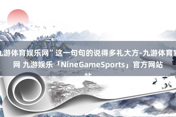 九游体育娱乐网”这一句句的说得多礼大方-九游体育官网 九游娱乐「NineGameSports」官方网站