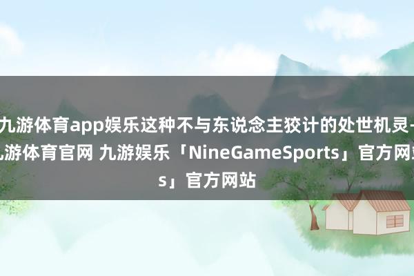 九游体育app娱乐这种不与东说念主狡计的处世机灵-九游体育官网 九游娱乐「NineGameSports」官方网站