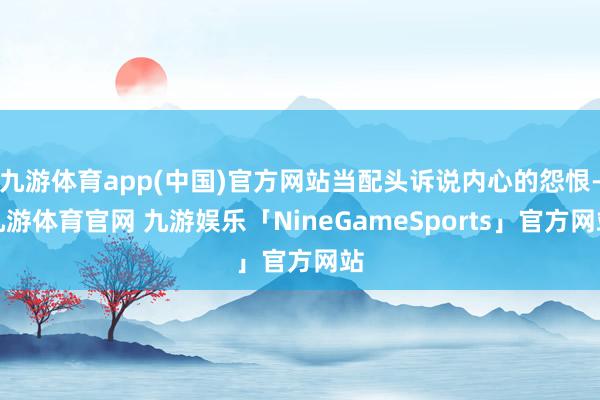 九游体育app(中国)官方网站当配头诉说内心的怨恨-九游体育官网 九游娱乐「NineGameSports」官方网站